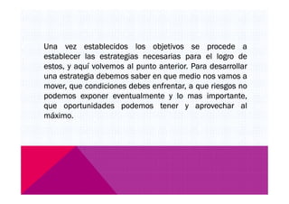 Una vez establecidos los objetivos se procede a
establecer las estrategias necesarias para el logro de
estos, y aquí volvemos al punto anterior. Para desarrollar
una estrategia debemos saber en que medio nos vamos a
mover, que condiciones debes enfrentar, a que riesgos no
podemos exponer eventualmente y lo mas importante,
que oportunidades podemos tener y aprovechar alque oportunidades podemos tener y aprovechar al
máximo.
 