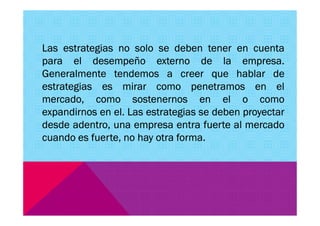 Las estrategias no solo se deben tener en cuenta
para el desempeño externo de la empresa.
Generalmente tendemos a creer que hablar de
estrategias es mirar como penetramos en el
mercado, como sostenernos en el o como
expandirnos en el. Las estrategias se deben proyectarexpandirnos en el. Las estrategias se deben proyectar
desde adentro, una empresa entra fuerte al mercado
cuando es fuerte, no hay otra forma.
 
