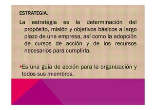 ESTRATEGIA.
La estrategia es la determinación del
propósito, misión y objetivos básicos a largo
plazo de una empresa, así como la adopción
de cursos de acción y de los recursos
necesarios para cumplirla.
Es una guía de acción para la organización y
todos sus miembros.
 