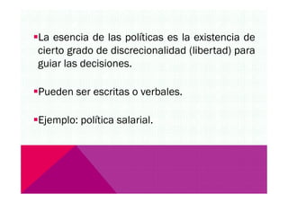 La esencia de las políticas es la existencia de
cierto grado de discrecionalidad (libertad) para
guiar las decisiones.
Pueden ser escritas o verbales.
Ejemplo: política salarial.
 