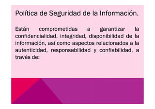 Política de Seguridad de la Información.
Están comprometidas a garantizar la
confidencialidad, integridad, disponibilidad de la
información, así como aspectos relacionados a la
autenticidad, responsabilidad y confiabilidad, a
través de:través de:
 