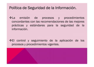 Política de Seguridad de la Información.
La emisión de procesos y procedimientos
concordantes con las recomendaciones de las mejores
prácticas y estándares para la seguridad de la
información.
El control y seguimiento de la aplicación de los
procesos y procedimientos vigentes.
 