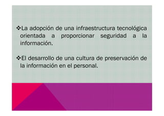 La adopción de una infraestructura tecnológica
orientada a proporcionar seguridad a la
información.
El desarrollo de una cultura de preservación deEl desarrollo de una cultura de preservación de
la información en el personal.
 