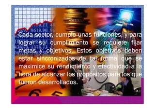 Cada sector, cumple unas funciones, y para
lograr su cumplimiento se requiere fijar
metas y objetivos. Estos objetivos deben
estar sincronizados de tal forma que seestar sincronizados de tal forma que se
maximice su rendimiento y efectividad a la
hora de alcanzar los propósitos para los que
fueron desarrollados.
 