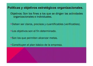 Políticas y objetivos estratégicos organizacionales.
Objetivos: Son los fines a los que se dirigen las actividades
organizacionales e individuales.
Deben ser claros, precisos y cuantificables (verificables).
Los objetivos son el fin determinado.
Son los que permiten alcanzar metas.
Constituyen el plan básico de la empresa.
 