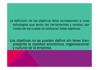 La definición de los objetivos debe corresponder a unas
estrategias que serán las herramientas y medios, por
medio de los cuales se realizaran tales objetivos.
Los objetivos no se pueden definir sin tener bien
presente la realidad económica, organizacional
y cultural de la empresa.
 