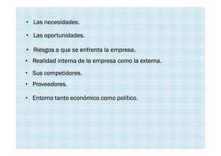 • Las oportunidades.
• Las necesidades.
• Riesgos a que se enfrenta la empresa.
• Realidad interna de la empresa como la externa.
• Sus competidores.
• Proveedores.
• Entorno tanto económico como político.
 