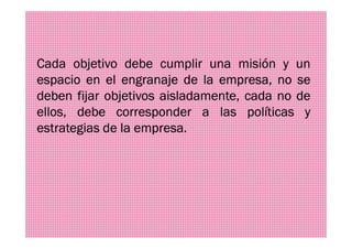 Cada objetivo debe cumplir una misión y un
espacio en el engranaje de la empresa, no se
deben fijar objetivos aisladamente, cada no de
ellos, debe corresponder a las políticas y
estrategias de la empresa.estrategias de la empresa.
 