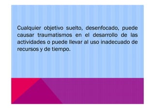 Cualquier objetivo suelto, desenfocado, puede
causar traumatismos en el desarrollo de las
actividades o puede llevar al uso inadecuado de
recursos y de tiempo.
 