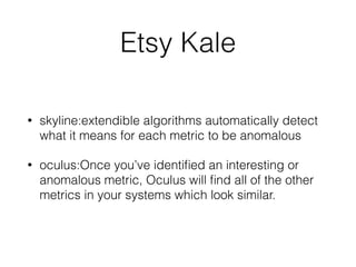 Etsy Kale 
• skyline:extendible algorithms automatically detect 
what it means for each metric to be anomalous 
• oculus:Once you’ve identified an interesting or 
anomalous metric, Oculus will find all of the other 
metrics in your systems which look similar. 
 