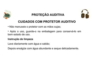 PROTEÇÃO AUDITIVA 
CUIDADOS COM PROTETOR AUDITIVO 
• Não manuseie o protetor com as mãos sujas; 
• Após o uso, guarde-o na embalagem para conservá-lo em 
bom estado de uso. 
Instrução de limpeza 
Lave diariamente com água e sabão; 
Depois enxágüe com água abundante e seque delicadamente. 
 