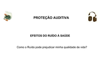 PROTEÇÃO AUDITIVA 
EFEITOS DO RUÍDO À SAÚDE 
Como o Ruído pode prejudicar minha qualidade de vida? 
 