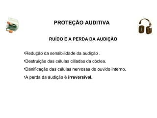 PROTEÇÃO AUDITIVA 
RUÍDO E A PERDA DA AUDIÇÃO 
•Redução da sensibilidade da audição . 
•Destruição das células ciliadas da cóclea. 
•Danificação das células nervosas do ouvido interno. 
•A perda da audição é irreversível. 
 