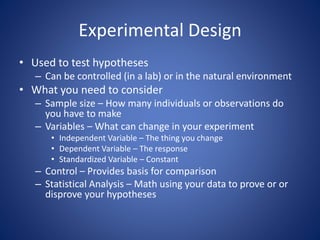 Experimental Design 
• Used to test hypotheses 
– Can be controlled (in a lab) or in the natural environment 
• What you need to consider 
– Sample size – How many individuals or observations do 
you have to make 
– Variables – What can change in your experiment 
• Independent Variable – The thing you change 
• Dependent Variable – The response 
• Standardized Variable – Constant 
– Control – Provides basis for comparison 
– Statistical Analysis – Math using your data to prove or or 
disprove your hypotheses 
 