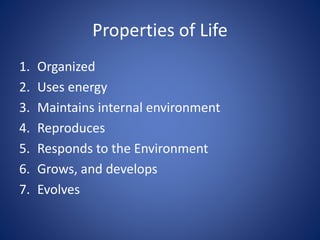Properties of Life 
1. Organized 
2. Uses energy 
3. Maintains internal environment 
4. Reproduces 
5. Responds to the Environment 
6. Grows, and develops 
7. Evolves 
 