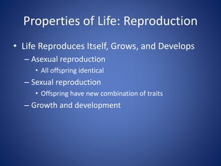 Properties of Life: Reproduction 
• Life Reproduces Itself, Grows, and Develops 
– Asexual reproduction 
• All offspring identical 
– Sexual reproduction 
• Offspring have new combination of traits 
– Growth and development 
 