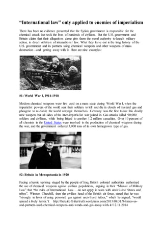 International law only applied to enemies of imperialism
There has been no evidence presented that the Syrian government is responsible for the
chemical attack that took the lives of hundreds of civilians. But the U.S. government and
Britain claim that their allegations alone give them the moral authority to launch military
action, in direct violation of international law. What they leave out is the long history of the
U.S. government and its partners using chemical weapons and other weapons of mass
destructionand getting away with it. Here are nine examples:
#1: World War I, 1914-1918
Modern chemical weapons were first used on a mass scale during World War I, when the
imperialist powers of the world sent their soldiers to kill and die in clouds of mustard gas and
phosgene to re-divide the world amongst themselves. Germany was the first to use this deadly
new weapon, but all sides of the inter-imperialist war joined in. Gas attacks killed 90,000
soldiers and civilians, while being linked to another 1.2 million casualties. Over 10 percent of
all chemists in the United States were involved in the production of chemical weapons during
the war, and the government ordered 3,000 tons of its own homegrown type of gas.
#2: Britain in Mesopotamia in 1920
Facing a heroic uprising staged by the people of Iraq, British colonial authorities authorized
the use of chemical weapons against civilian populations, arguing in their Manual of Military
Law that the rules of International Law do not apply in wars with uncivilized States and
tribes. Winston Churchill, then the civilian head of the British air force, stated that he was
strongly in favor of using poisoned gas against uncivilized tribes, which he argued, would
spread a lively terror.( http://thetaleofbittertruth.wordpress.com/2013/08/31/9-times-us-
and-partners-used-chemical-weapons-and-wmds-and-got-away-with-it//12.11.2014
 