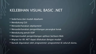 KELEBIHAN VISUAL BASIC .NET
• Sederhana dan mudah dipahami
• Mendukung GUI
• Menyederhanakan deployment
• Menyederhanakan pengembangan perangkat lunak
• Mendukung penuh OOP
• Mempermudah pengembangan aplikasi berbasis Web
• Migrasi ke VB .NET dapat dilakukan dengan mudah
• Banyak digunakan oleh programmer-programmer di seluruh dunia.
 