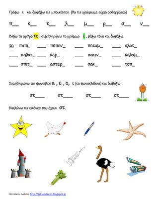 Χατσίκου Ιωάννα http://taksiasterati.blogspot.gr
Γράφω ι και διαβάζω τις μπουκίτσες. (θα τις γράψουμε αύριο ορθογραφία)
π__ κ__ τ__ λ__ μ__ ρ__ σ__ ν__
Βάζω το άρθρο το , συμπληρώνω το γράμμα ι , βάζω τόνο και διαβάζω.
το παπί ___ πεπον_ ___ ποταμ_ ___ αλατ_
___ παλατ_ ___ κερ_ ___ πατιν_ ___ καλαμ_
___ σπιτ_ ___ αστερ_ ___ σακ_ ___ τοπ_
΢υμπληρώνω τις φωνούλες α , ε , ο, ι (τα φωνακλάδικα) και διαβάζω:
στ___ στ___ στ___ στ___
Κυκλώνω τις εικόνες που έχουν στ.
 