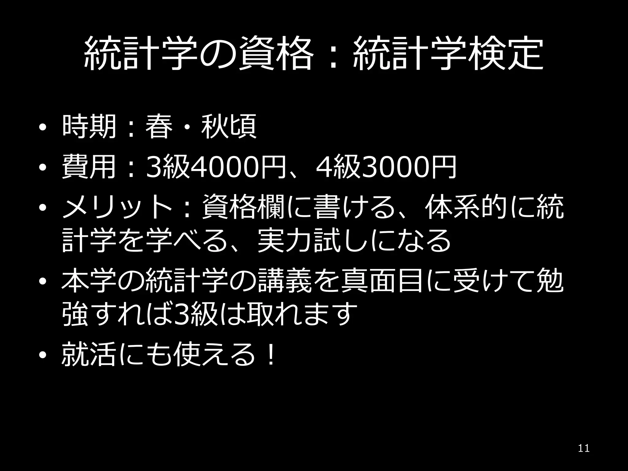 統計学の資格：統計学検定
• 時期：春・秋頃
• 費用：3級4000円、4級3000円
• メリット：資格欄に書ける、体系的に統
計学を学べる、実力試しになる
• 本学の統計学の講義を真面目に受けて勉
強すれば3級は取れます
• 就活にも使える！
11
 