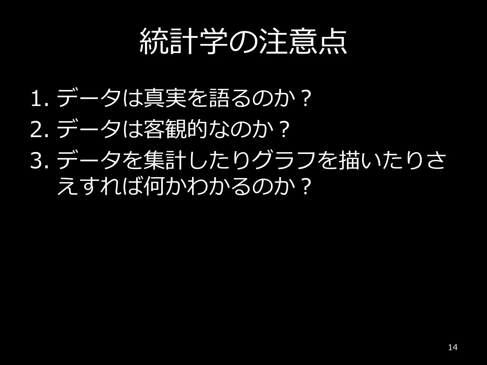 統計学の注意点
1. データは真実を語るのか？
2. データは客観的なのか？
3. データを集計したりグラフを描いたりさ
えすれば何かわかるのか？
14
 