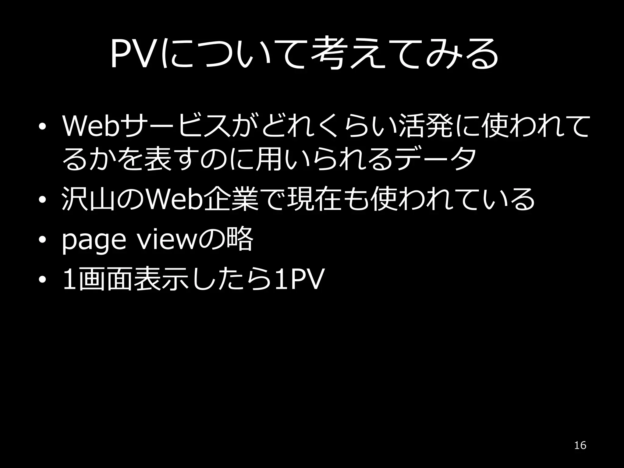 PVについて考えてみる
• Webサービスがどれくらい活発に使われて
るかを表すのに用いられるデータ
• 沢山のWeb企業で現在も使われている
• page viewの略
• 1画面表示したら1PV
16
 