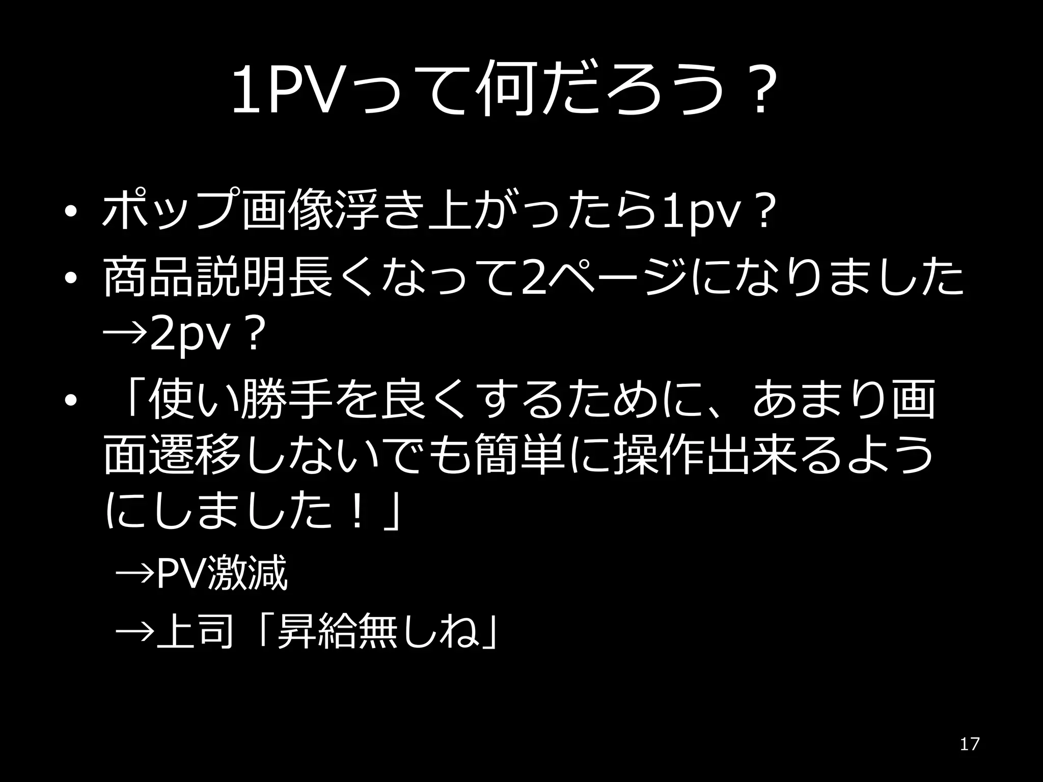 1PVって何だろう？
• ポップ画像浮き上がったら1pv？
• 商品説明長くなって2ページになりました
→2pv？
• 「使い勝手を良くするために、あまり画
面遷移しないでも簡単に操作出来るよう
にしました！」
→PV激減
→上司「昇給無しね」
17
 