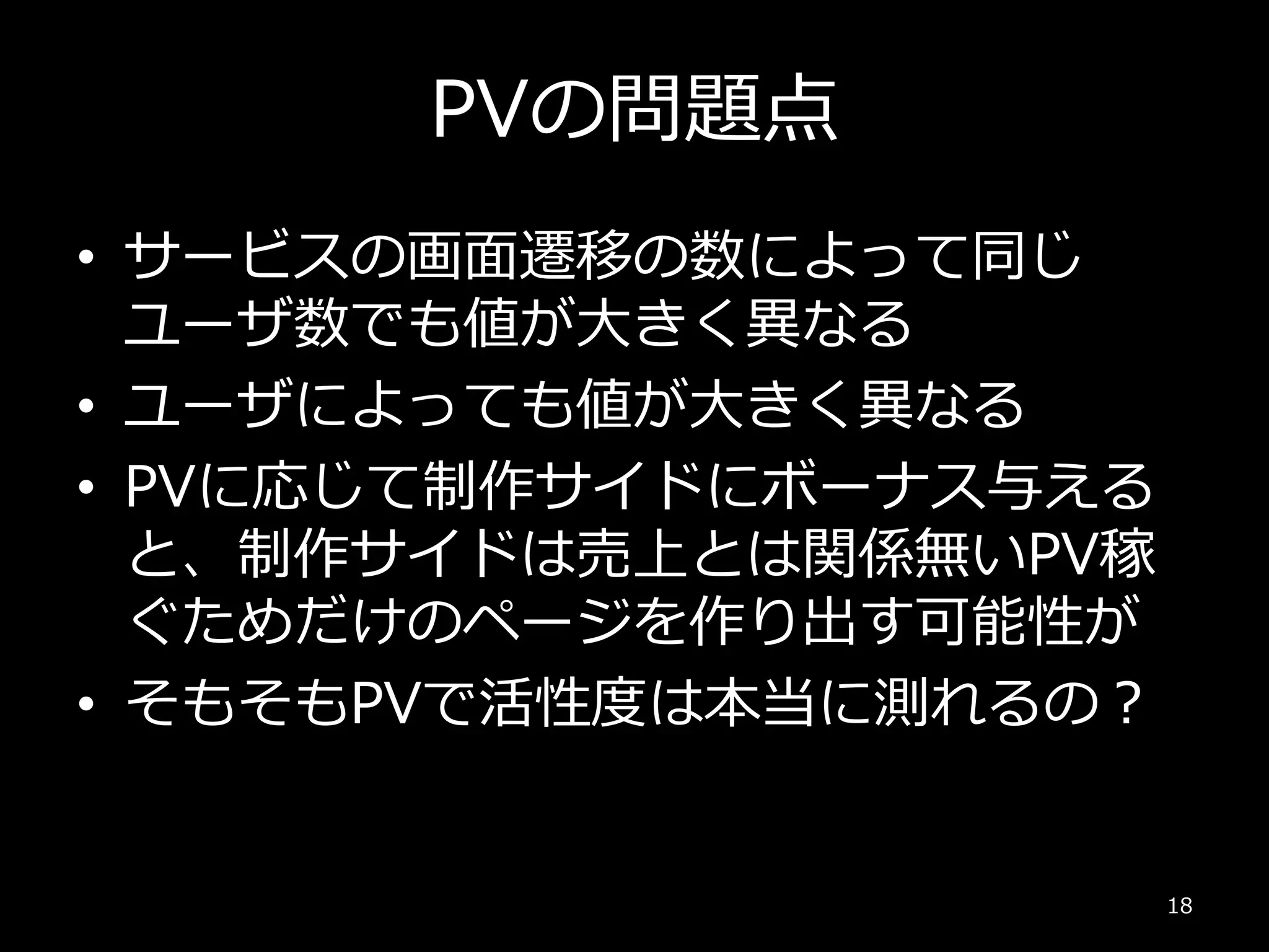 PVの問題点
• サービスの画面遷移の数によって同じ
ユーザ数でも値が大きく異なる
• ユーザによっても値が大きく異なる
• PVに応じて制作サイドにボーナス与える
と、制作サイドは売上とは関係無いPV稼
ぐためだけのページを作り出す可能性が
• そもそもPVで活性度は本当に測れるの？
18
 
