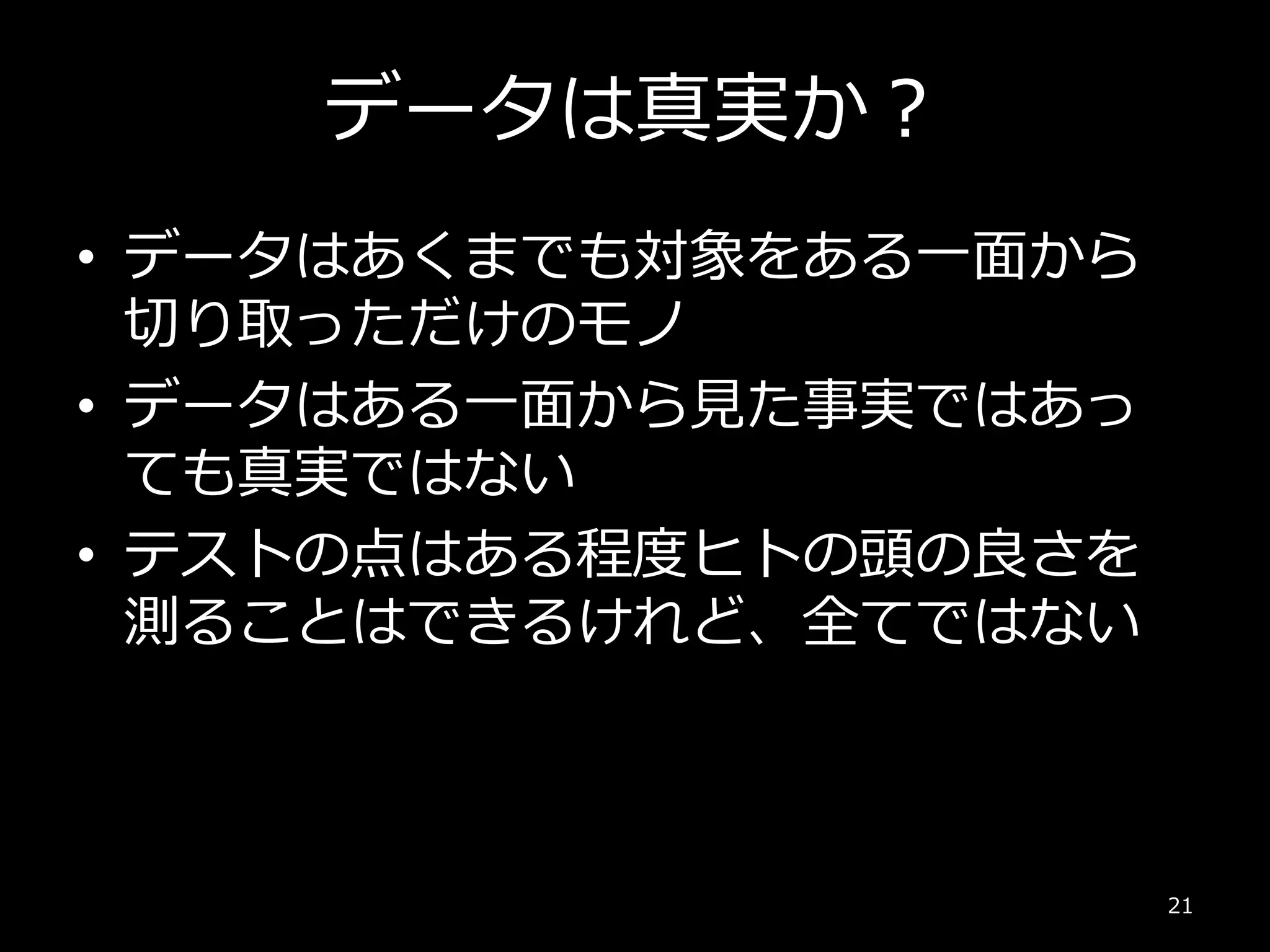 データは真実か？
• データはあくまでも対象をある一面から
切り取っただけのモノ
• データはある一面から見た事実ではあっ
ても真実ではない
• テストの点はある程度ヒトの頭の良さを
測ることはできるけれど、全てではない
21
 
