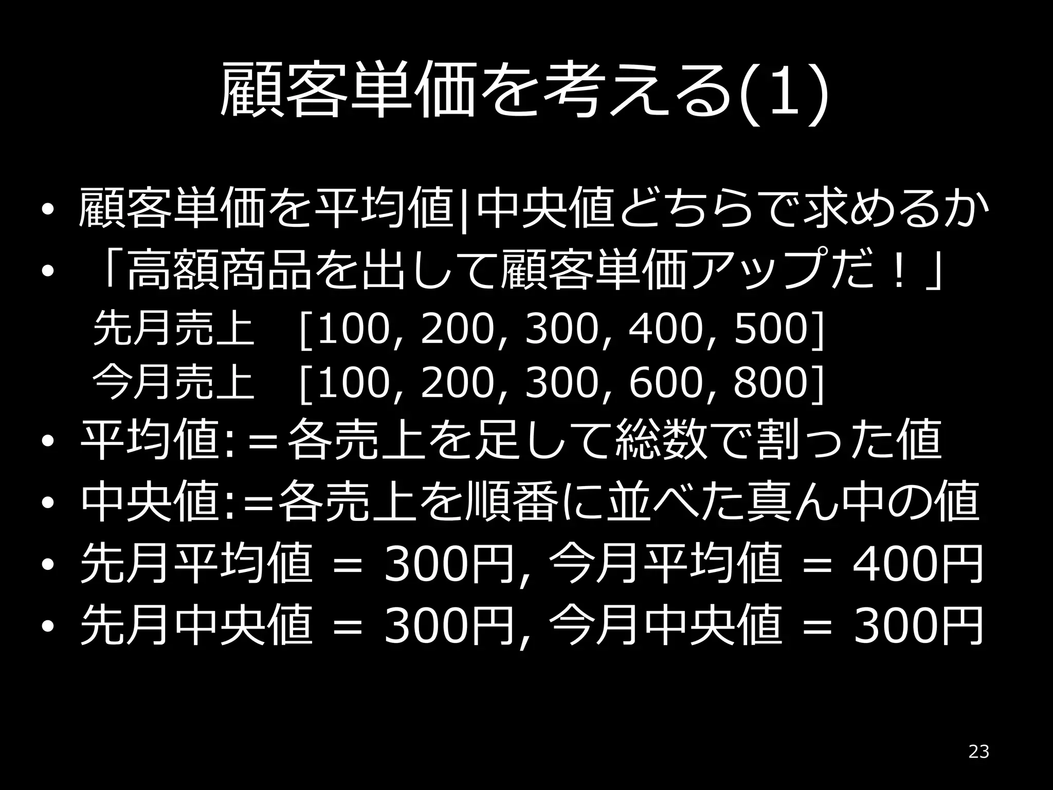 顧客単価を考える(1)
• 顧客単価を平均値|中央値どちらで求めるか
• 「高額商品を出して顧客単価アップだ！」
先月売上 [100, 200, 300, 400, 500]
今月売上 [100, 200, 300, 600, 800]
• 平均値:＝各売上を足して総数で割った値
• 中央値:=各売上を順番に並べた真ん中の値
• 先月平均値 = 300円, 今月平均値 = 400円
• 先月中央値 = 300円, 今月中央値 = 300円
23
 