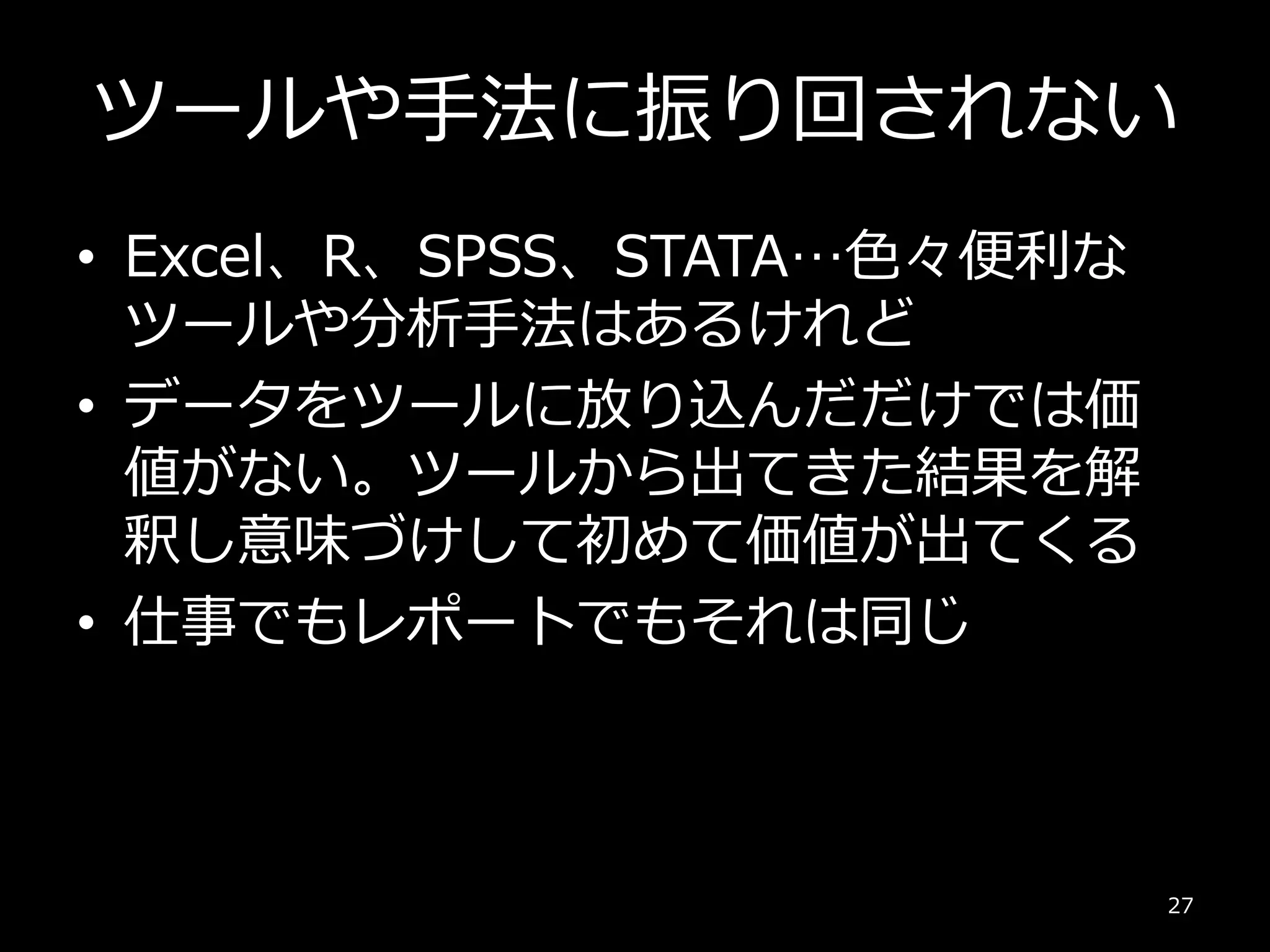 ツールや手法に振り回されない
• Excel、R、SPSS、STATA…色々便利な
ツールや分析手法はあるけれど
• データをツールに放り込んだだけでは価
値がない。ツールから出てきた結果を解
釈し意味づけして初めて価値が出てくる
• 仕事でもレポートでもそれは同じ
27
 