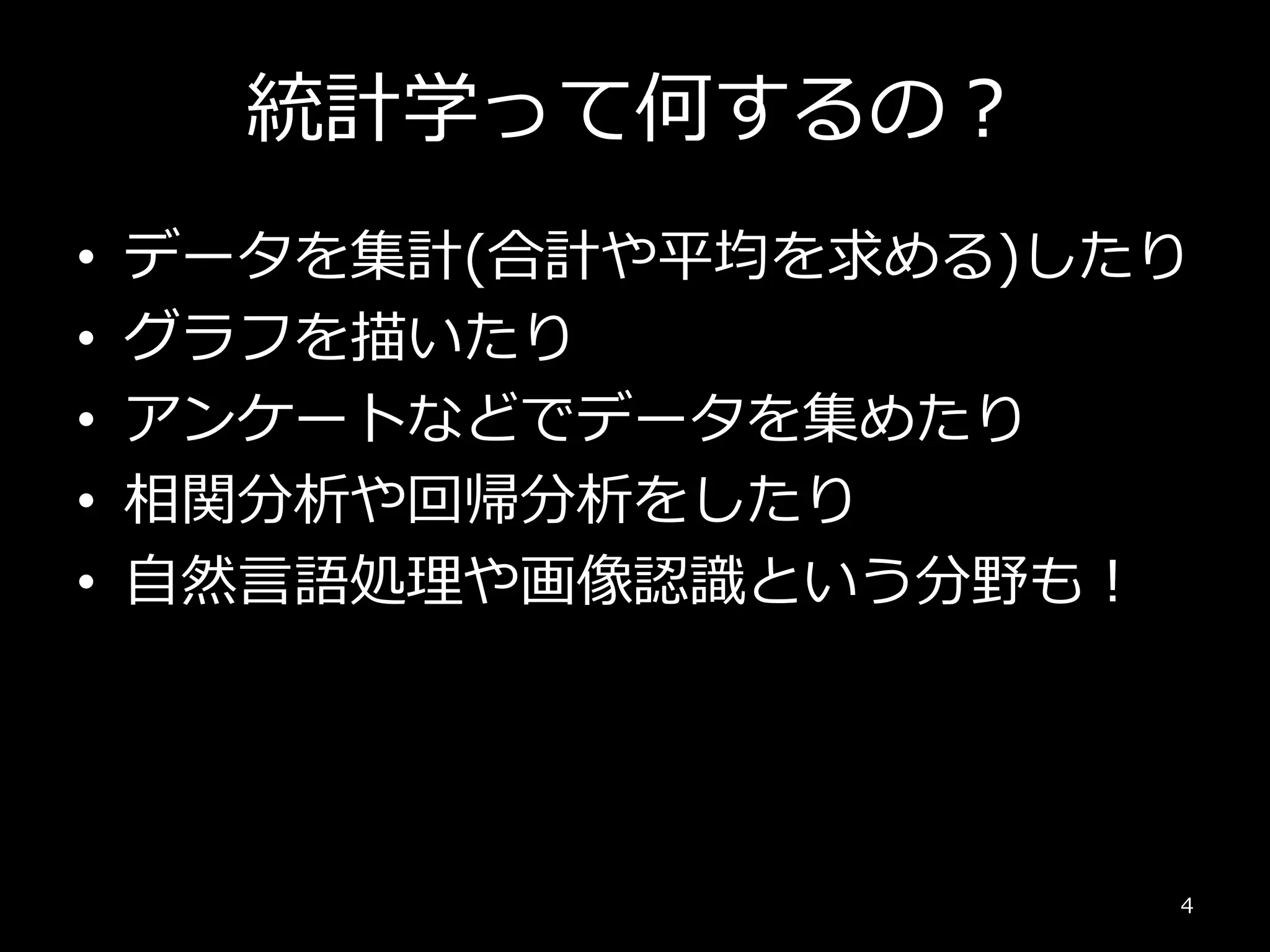 統計学って何するの？
• データを集計(合計や平均を求める)したり
• グラフを描いたり
• アンケートなどでデータを集めたり
• 相関分析や回帰分析をしたり
• 自然言語処理や画像認識という分野も！
4
 