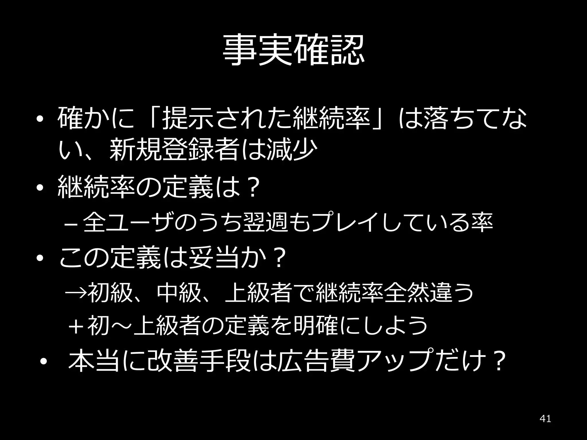 事実確認
• 確かに「提示された継続率」は落ちてな
い、新規登録者は減少
• 継続率の定義は？
– 全ユーザのうち翌週もプレイしている率
• この定義は妥当か？
→初級、中級、上級者で継続率全然違う
＋初～上級者の定義を明確にしよう
• 本当に改善手段は広告費アップだけ？
41
 