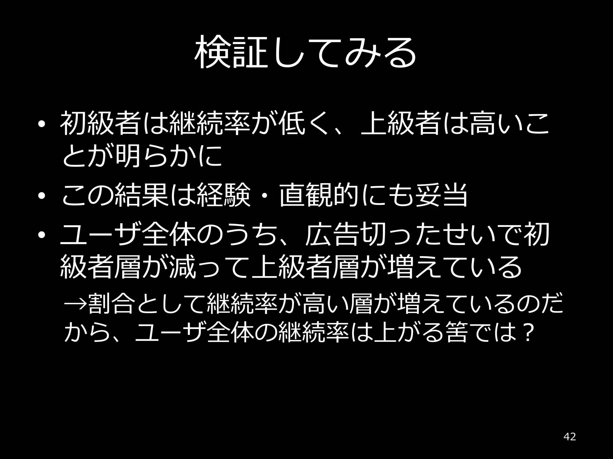 検証してみる
• 初級者は継続率が低く、上級者は高いこ
とが明らかに
• この結果は経験・直観的にも妥当
• ユーザ全体のうち、広告切ったせいで初
級者層が減って上級者層が増えている
→割合として継続率が高い層が増えているのだ
から、ユーザ全体の継続率は上がる筈では？
42
 