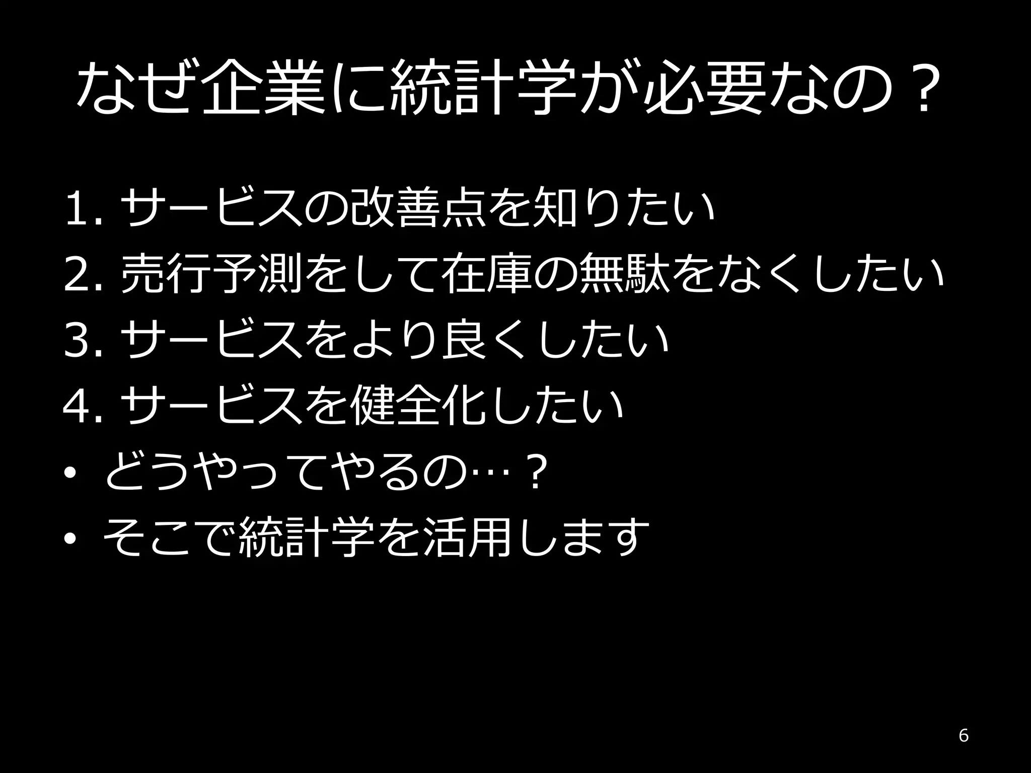 なぜ企業に統計学が必要なの？
1. サービスの改善点を知りたい
2. 売行予測をして在庫の無駄をなくしたい
3. サービスをより良くしたい
4. サービスを健全化したい
• どうやってやるの…？
• そこで統計学を活用します
6
 