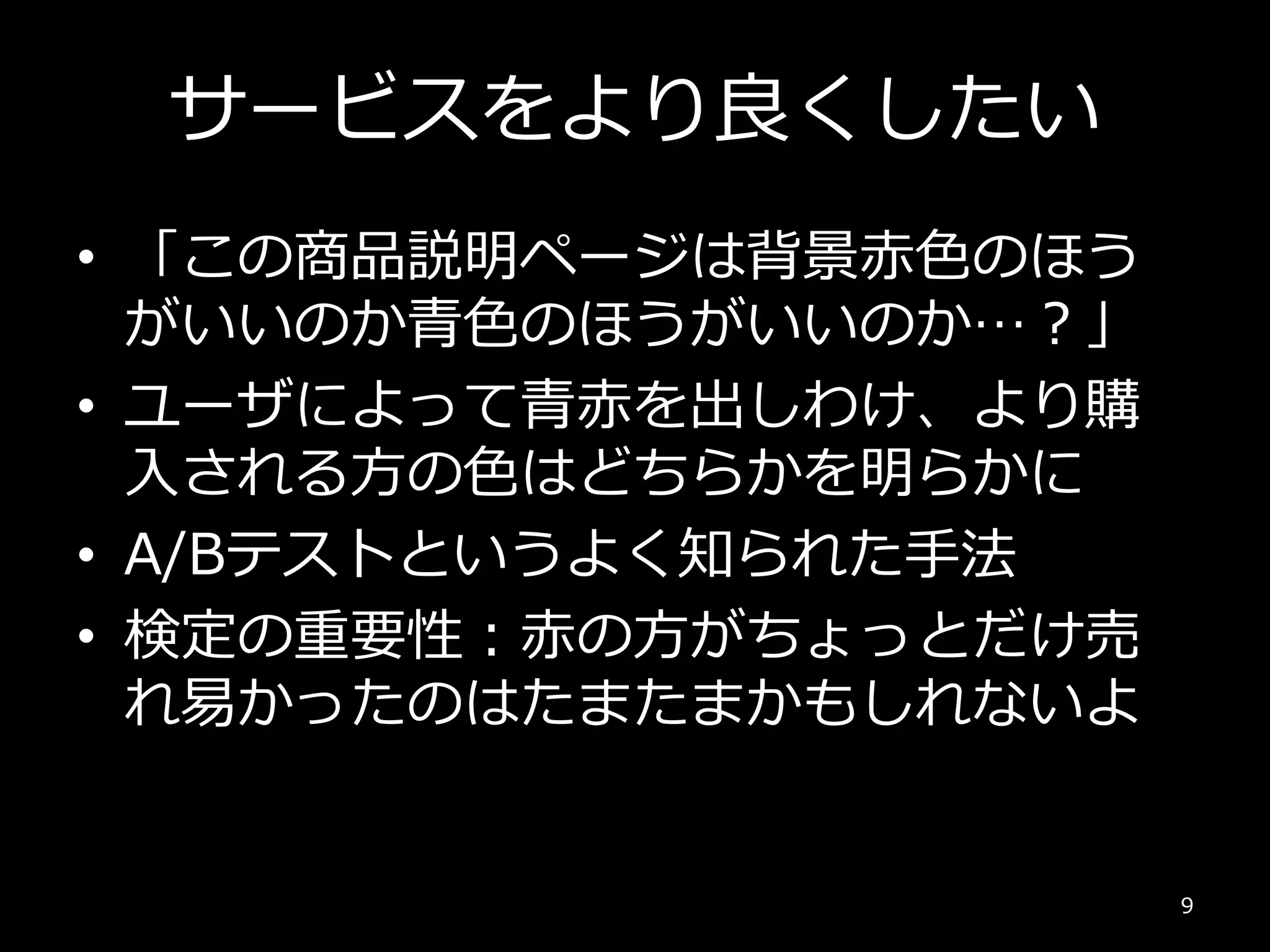 サービスをより良くしたい
• 「この商品説明ページは背景赤色のほう
がいいのか青色のほうがいいのか…？」
• ユーザによって青赤を出しわけ、より購
入される方の色はどちらかを明らかに
• A/Bテストというよく知られた手法
• 検定の重要性：赤の方がちょっとだけ売
れ易かったのはたまたまかもしれないよ
9
 