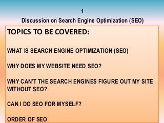 TOPICS TO BE COVERED:
WHAT IS SEARCH ENGINE OPTIMIZATION (SEO)
WHY DOES MY WEBSITE NEED SEO?
WHY CAN'T THE SEARCH ENGINES FIGURE OUT MY SITE
WITHOUT SEO?
CAN I DO SEO FOR MYSELF?
ORDER OF SEO
1
Discussion on Search Engine Optimization (SEO)
 