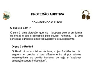 CONHECENDO O RISCO
O que é o Ruído?
O Ruído é uma mistura de tons, cujas freqüências não
seguem lei precisa e que diferem entre si por valores
imperceptíveis ao ouvido humano, ou seja é “qualquer
sensação sonora indesejável”.
O que é o Som ?
O som é uma vibração que se propaga pelo ar em forma
de ondas e que é percebida pelo ouvido humano. É uma
sensação agradável em nível suportável e que não irrita.
PROTEÇÃO AUDITIVA
 