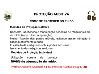 COMO SE PROTEGER DO RUÍDO
PROTEÇÃO AUDITIVA
Medidas de Proteção Coletiva
Conserto, lubrificação e manutenção periódica de máquinas a fim
de minimizar o ruído da operação;
Melhor fixação das partes móveis, evitando assim vibração e
conseqüentemente o ruído;
Instalação das máquinas sob suportes acústicos;
Isolamento das máquinas ruidosas.
Medidas de Proteção Individual
Utilização correta de protetor
auditivo.Níveis de atenuação de ruído.
Protetor Auditivo Abafador 14 dB Protetor Auditivo Plug 17 dB
 