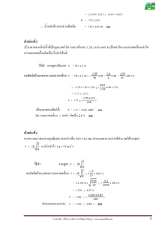 – F ˆ F www.schoolDD.com 5
= ( 12.44 - 4.52 ) + ( 0.01 + 0.02 )
R = 7.92 + 0.03
∴ F F = 7.92 + 0.03 . Ans
F 3
F ˈ F F 1.20 + 0.01 ˈ F F
ˈ F F
V = W x L x H
F F V = (W x L x H ) + (
୛
୛
x100 +
୐
୐
x100 +
ୌ
ୌ
x100 ) %
= (1.20 x 1.20 x 1.20) + (
଴.଴ଵ
ଵ.ଶ଴
x100 x 3 )%
= 1.73 + 2.5 %
V = 1.73 + (
ଵ.଻ଷ ୶ ଶ.ହ
ଵ଴଴
)
F V = 1.73 + 0.043 3
Ans
+ 0.043 ˈ 2.5 % Ans
F 4
F F F (ℓ) ˈ 40.0 + 0.2 . F F F
T = 2πට
ℓ
୥
F F ( g = 10 m/s2
)
T = 2πට
ℓ
୥
F F T = 2πට
ℓ
୥
+ (
ℓ
ଶℓ
x 100 ) %
= 2 x (22/7) x ට
଴.ସ଴
ଵ଴
+ (
଴.ଶ
ଶ୶ସ଴
x 100 ) %
= 1.256 + 0.25 %
T = 1.256 + (
ଵ.ଶହ଺ ୶ ଴.ଶହ
ଵ଴଴
)
F F T = 1.256 + 0.003 s Ans
 