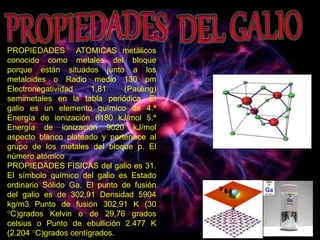 PROPIEDADES ATOMICAS metálicos
conocido como metales del bloque
porque están situados junto a los
metaloides o Radio medio 130 pm
Electronegatividad 1,81 (Pauling)
semimetales en la tabla periódica. El
galio es un elemento químico de 4.ª
Energía de ionización 6180 kJ/mol 5.ª
Energía de ionización 9020 kJ/mol
aspecto blanco plateado y pertenece al
grupo de los metales del bloque p. El
número atómico
PROPIEDADES FISICAS del galio es 31.
El símbolo químico del galio es Estado
ordinario Sólido Ga. El punto de fusión
del galio es de 302,91 Densidad 5904
kg/m3 Punto de fusión 302,91 K (30
°C)grados Kelvin o de 29,76 grados
celsius o Punto de ebullición 2.477 K
(2.204 °C)grados centígrados.
 