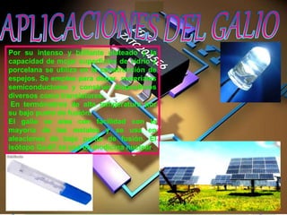 Por su intenso y brillante plateado y la
capacidad de mojar superficies de vidrio y
porcelana se utiliza en la construcción de
espejos. Se emplea para dopar materiales
semiconductores y construir dispositivos
diversos como transistores.
En termómetros de alta temperatura por
su bajo punto de fusión.
El galio se alea con facilidad con la
mayoría de los metales y se usa en
aleaciones de bajo punto de fusión. El
isótopo Ga-67 se usa en medicina nuclear.
 