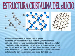 El silicio cristaliza con el mismo patrón que el
diamante, en una estructura que Ashcroft y Mermin llaman
celosías primitivas, "dos cubos interpenetrados de cara centrada".
Las líneas entre los átomos de silicio en la ilustración de la red,
indican los enlaces con los vecinos más próximos. El lado del
cubo de silicio es 0,543 nm. El germanio tiene la misma estructura
del diamante, con una dimensión de celda de 0,566 nm.
 