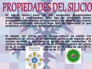  El silicio forma parte de los elementos denominados
metaloides o semimetales. Este tipo de elementos tienen
propiedades intermedias entre metales y no metales. En cuanto
a su conductividad eléctrica, este tipo de materiales al que
pertenece el silicio, son semiconductores.
 El estado del silicio en su forma natural es sólido (no
magnético). El silicio es un elemento químico de aspecto gris
oscuro azulado y pertenece al grupo de los metaloides. El
número atómico del silicio es 14. El símbolo químico del silicio
es Si. El punto de fusión del silicio es de 16,7 K o de 1413,85 C.
El punto de ebullición del silicio es de 31,3 K o de 2899,85 C.
 