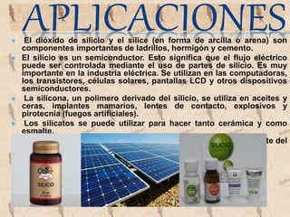  El dióxido de silicio y el sílice (en forma de arcilla o arena) son
componentes importantes de ladrillos, hormigón y cemento.
 El silicio es un semiconductor. Esto significa que el flujo eléctrico
puede ser controlada mediante el uso de partes de silicio. Es muy
importante en la industria eléctrica. Se utilizan en las computadoras,
los transistores, células solares, pantallas LCD y otros dispositivos
semiconductores.
 La silicona, un polímero derivado del silicio, se utiliza en aceites y
ceras, implantes mamarios, lentes de contacto, explosivos y
pirotecnia (fuegos artificiales).
 Los silicatos se puede utilizar para hacer tanto cerámica y como
esmalte.
 La arena, que contiene silicio, es un componente muy importante del
vidrio.
 