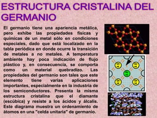 El germanio tiene una apariencia metálica,
pero exhibe las propiedades físicas y
químicas de un metal sólo en condiciones
especiales, dado que está localizado en la
tabla periódica en donde ocurre la transición
de metales a no metales. A temperatura
ambiente hay poca indicación de flujo
plástico y, en consecuencia, se comporta
como un material quebradizo. Las
propiedades del germanio son tales que este
elemento tiene varias aplicaciones
importantes, especialmente en la industria de
los semiconductores. Presenta la misma
estructura cristalina que el diamante
(escúbica) y resiste a los ácidos y álcalis.
Este diagrama muestra un ordenamiento de
átomos en una "celda unitaria" de germanio.
 