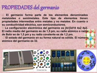 El germanio forma parte de los elementos denominados
metaloides o semimetales. Este tipo de elementos tienen
propiedades intermedias entre metales y no metales. En cuanto a
su conductividad eléctrica, son semiconductores.
La configuración electrónica del germanio es [Ar]3d10 4s2 4p2.
El radio medio del germanio es de 1,5 pm, su radio atómico o radio
de Bohr es de 1,5 pm y su radio covalente es de 1,2 pm.
El estado del germanio en su forma natural es sólido. El número
atómico del germanio es 32.
 