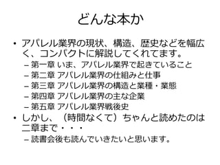 どんな本か
• アパレル業界の現状、構造、歴史などを幅広
く、コンパクトに解説してくれてます。
– 第一章 いま、アパレル業界で起きていること
– 第二章 アパレル業界の仕組みと仕事
– 第三章 アパレル業界の構造と業種・業態
– 第四章 アパレル業界の主な企業
– 第五章 アパレル業界戦後史
• しかし、（時間なくて）ちゃんと読めたのは
二章まで・・・
– 読書会後も読んでいきたいと思います。
 
