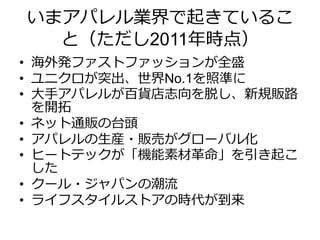 いまアパレル業界で起きているこ
と（ただし2011年時点）
• 海外発ファストファッションが全盛
• ユニクロが突出、世界No.1を照準に
• 大手アパレルが百貨店志向を脱し、新規販路
を開拓
• ネット通販の台頭
• アパレルの生産・販売がグローバル化
• ヒートテックが「機能素材革命」を引き起こ
した
• クール・ジャパンの潮流
• ライフスタイルストアの時代が到来
 