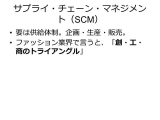 サプライ・チェーン・マネジメン
ト（SCM）
• 要は供給体制。企画・生産・販売。
• ファッション業界で言うと、「創・工・
商のトライアングル」
 